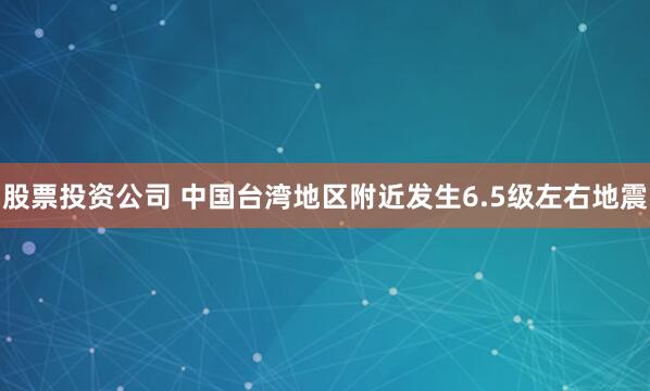股票投资公司 中国台湾地区附近发生6.5级左右地震