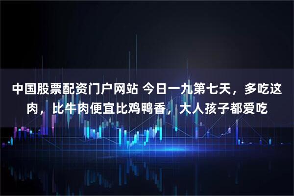 中国股票配资门户网站 今日一九第七天，多吃这肉，比牛肉便宜比鸡鸭香，大人孩子都爱吃