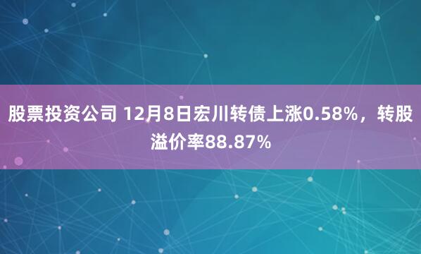股票投资公司 12月8日宏川转债上涨0.58%，转股溢价率88.87%