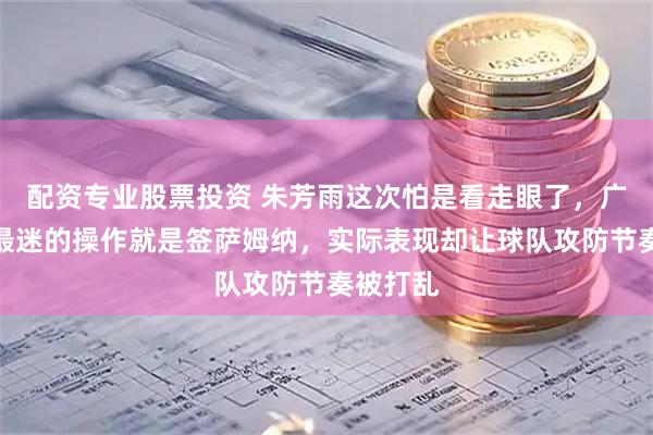 配资专业股票投资 朱芳雨这次怕是看走眼了，广东男篮最迷的操作就是签萨姆纳，实际表现却让球队攻防节奏被打乱