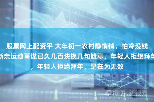 股票网上配资平 大年初一农村静悄悄，怕冷没钱是借口，一场断亲运动蓄谋已久几百块换几句尬聊，年轻人拒绝拜年，是在为无效