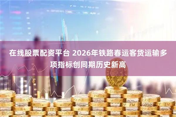 在线股票配资平台 2026年铁路春运客货运输多项指标创同期历史新高