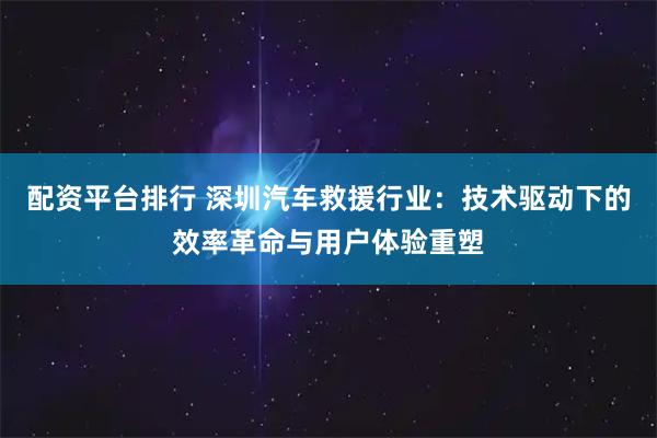 配资平台排行 深圳汽车救援行业：技术驱动下的效率革命与用户体验重塑