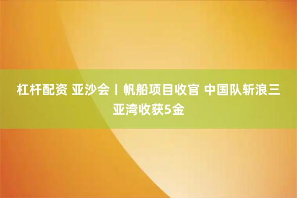 杠杆配资 亚沙会丨帆船项目收官 中国队斩浪三亚湾收获5金