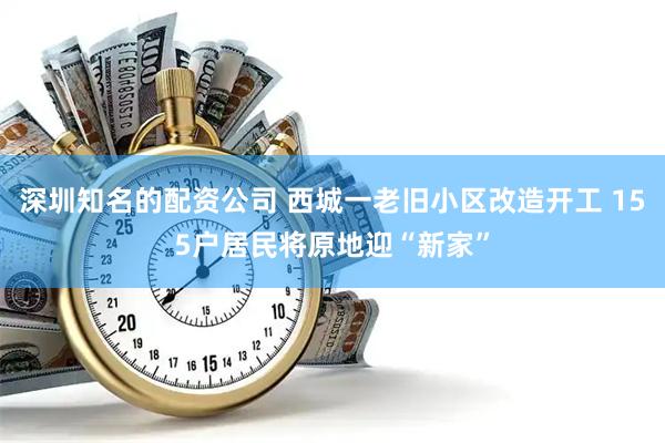 深圳知名的配资公司 西城一老旧小区改造开工 155户居民将原地迎“新家”