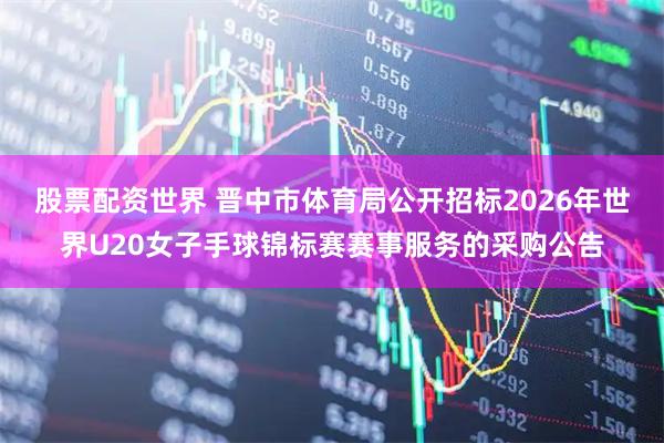股票配资世界 晋中市体育局公开招标2026年世界U20女子手球锦标赛赛事服务的采购公告
