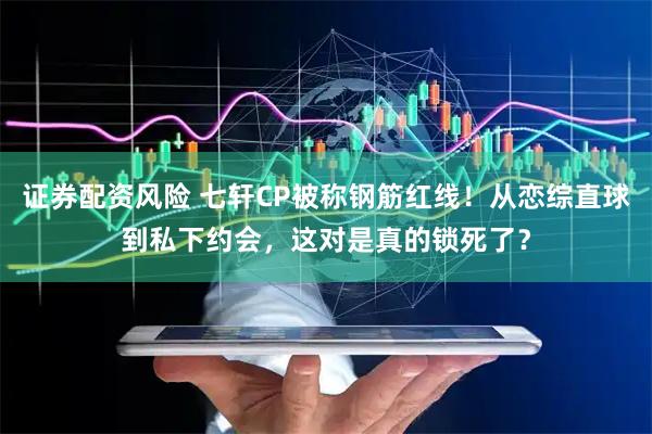 证券配资风险 七轩CP被称钢筋红线！从恋综直球到私下约会，这对是真的锁死了？