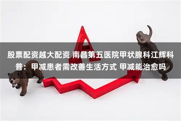 股票配资越大配资 南昌第五医院甲状腺科江辉科普：甲减患者需改善生活方式 甲减能治愈吗