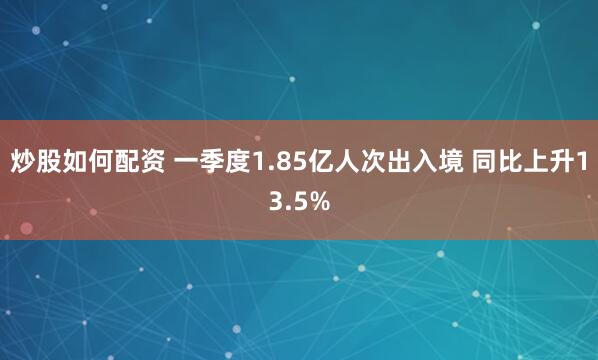 炒股如何配资 一季度1.85亿人次出入境 同比上升13.5%