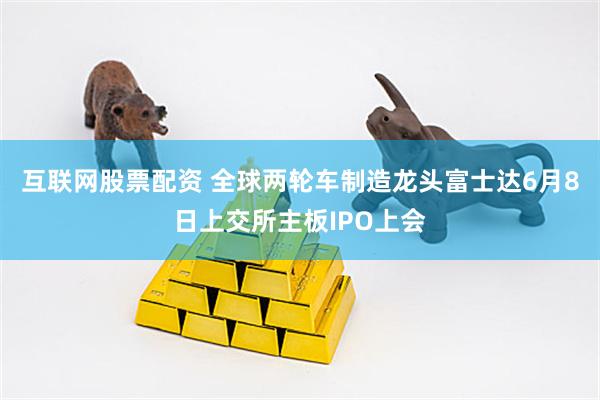 互联网股票配资 全球两轮车制造龙头富士达6月8日上交所主板IPO上会