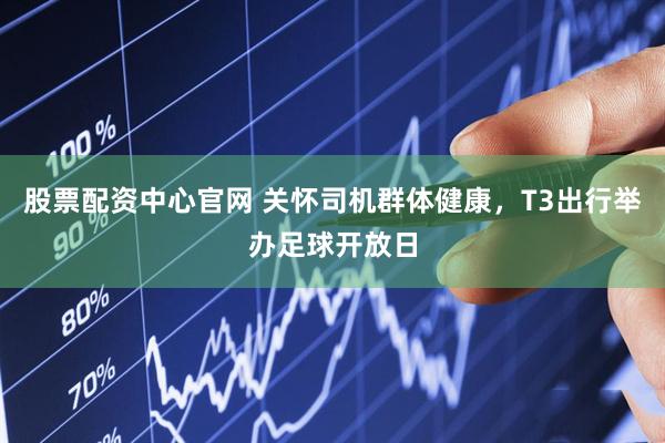 股票配资中心官网 关怀司机群体健康，T3出行举办足球开放日