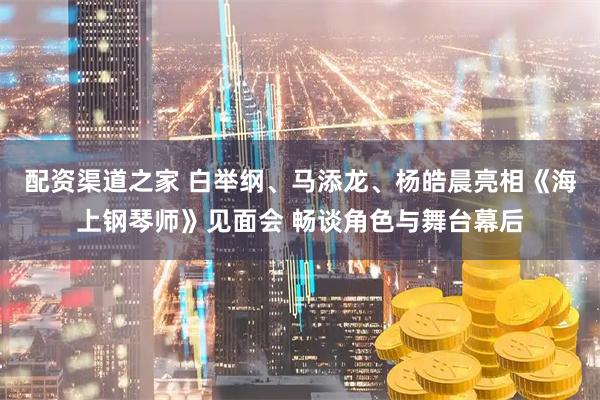 配资渠道之家 白举纲、马添龙、杨皓晨亮相《海上钢琴师》见面会 畅谈角色与舞台幕后