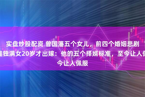 实盘炒股配资 曾国藩五个女儿，前四个婚姻悲剧，唯独满女20岁才出嫁：他的五个择婿标准，至今让人佩服