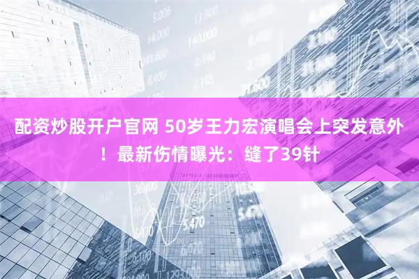 配资炒股开户官网 50岁王力宏演唱会上突发意外！最新伤情曝光：缝了39针