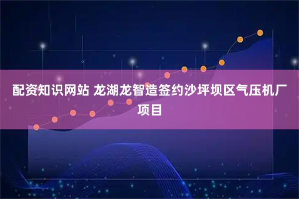 配资知识网站 龙湖龙智造签约沙坪坝区气压机厂项目