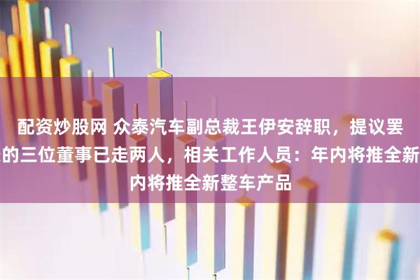 配资炒股网 众泰汽车副总裁王伊安辞职，提议罢免董事长的三位董事已走两人，相关工作人员：年内将推全新整车产品