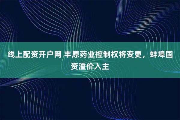 线上配资开户网 丰原药业控制权将变更，蚌埠国资溢价入主