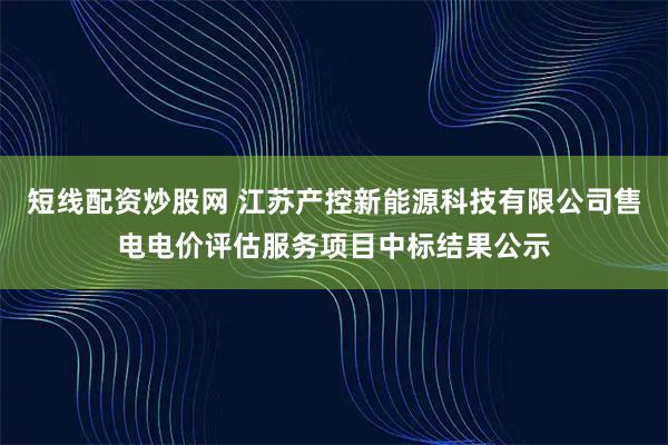 短线配资炒股网 江苏产控新能源科技有限公司售电电价评估服务项目中标结果公示