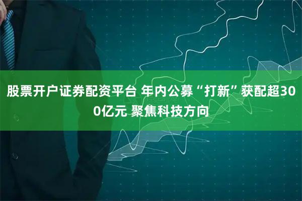 股票开户证券配资平台 年内公募“打新”获配超300亿元 聚焦科技方向