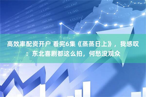 高效率配资开户 看完6集《蒸蒸日上》，我感叹：东北喜剧都这么拍，何愁没观众